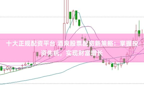十大正规配资平台 酒泉股票配资新策略：掌握投资先机，实现财富增长