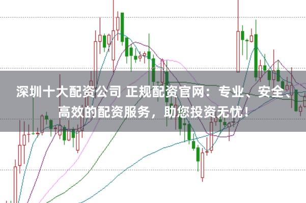 深圳十大配资公司 正规配资官网：专业、安全、高效的配资服务，助您投资无忧！
