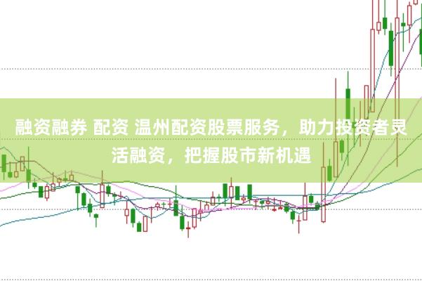 融资融券 配资 温州配资股票服务，助力投资者灵活融资，把握股市新机遇
