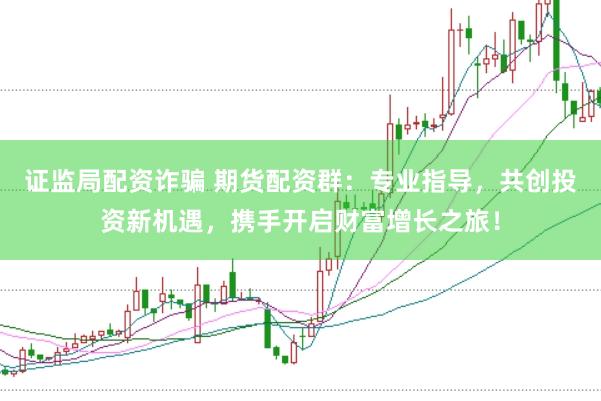 证监局配资诈骗 期货配资群：专业指导，共创投资新机遇，携手开启财富增长之旅！