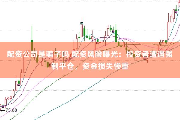 配资公司是骗子吗 配资风险曝光：投资者遭遇强制平仓，资金损失惨重