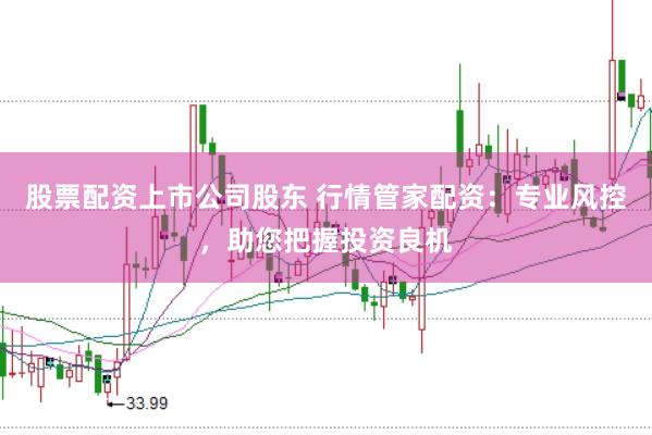 股票配资上市公司股东 行情管家配资：专业风控，助您把握投资良机