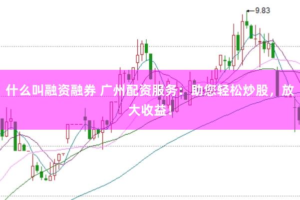 什么叫融资融券 广州配资服务：助您轻松炒股，放大收益！