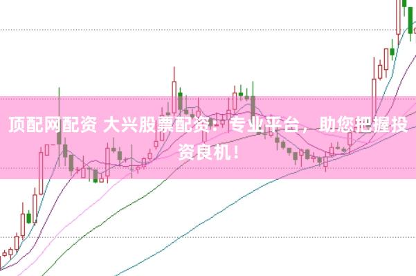 顶配网配资 大兴股票配资：专业平台，助您把握投资良机！