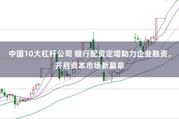 中国10大杠杆公司 银行配资定增助力企业融资，开启资本市场新篇章
