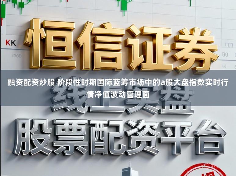 融资配资炒股 阶段性时期国际蓝筹市场中的a股大盘指数实时行情净值波动管理面