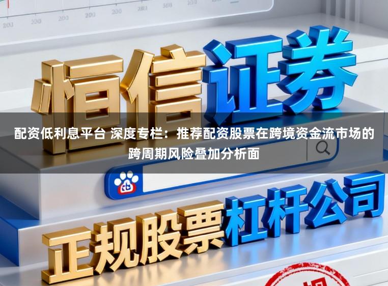 配资低利息平台 深度专栏：推荐配资股票在跨境资金流市场的跨周期风险叠加分析面