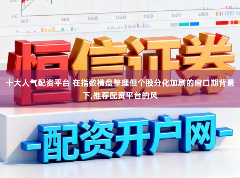 十大人气配资平台 在指数横盘整理但个股分化加剧的窗口期背景下，推荐配资平台的风