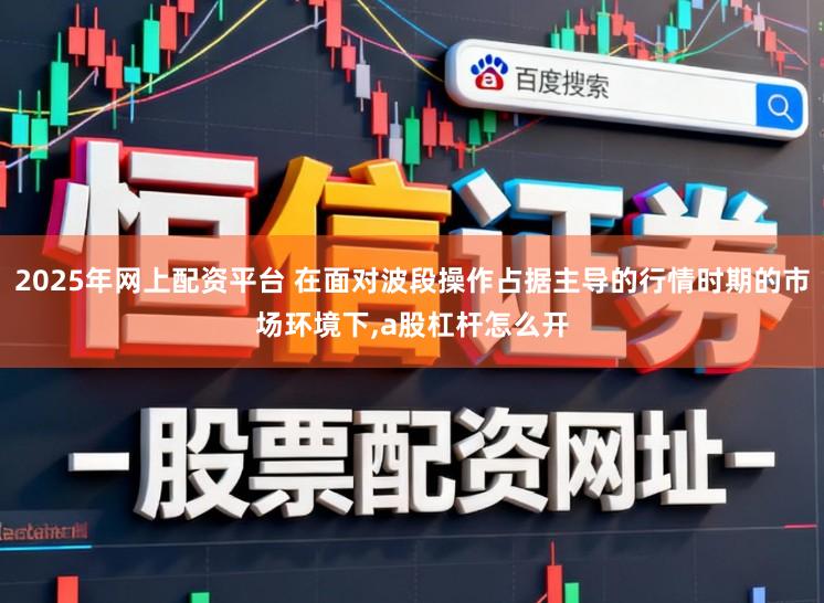 2025年网上配资平台 在面对波段操作占据主导的行情时期的市场环境下，a股杠杆怎么开