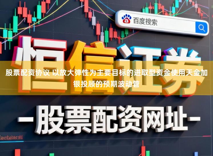 股票配资协议 以放大弹性为主要目标的进取型资金使用天金加银投顾的预期波动管
