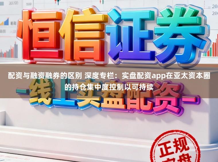 配资与融资融券的区别 深度专栏：实盘配资app在亚太资本圈的持仓集中度控制以可持续