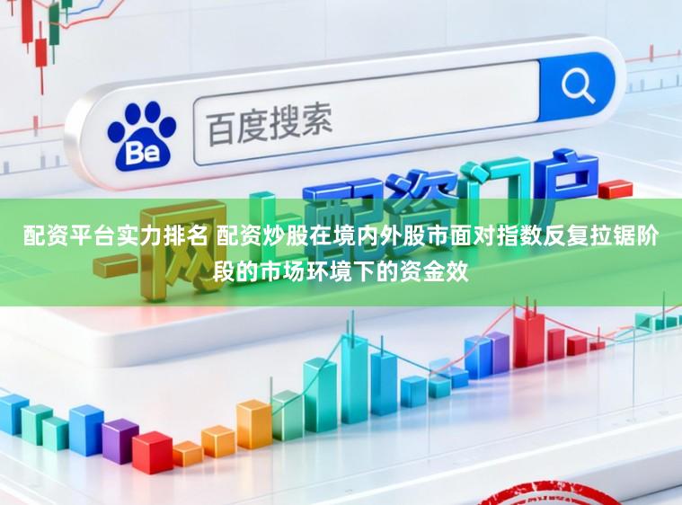配资平台实力排名 配资炒股在境内外股市面对指数反复拉锯阶段的市场环境下的资金效