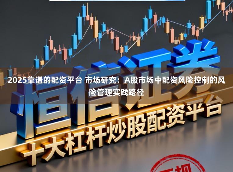 2025靠谱的配资平台 市场研究：A股市场中配资风险控制的风险管理实践路径