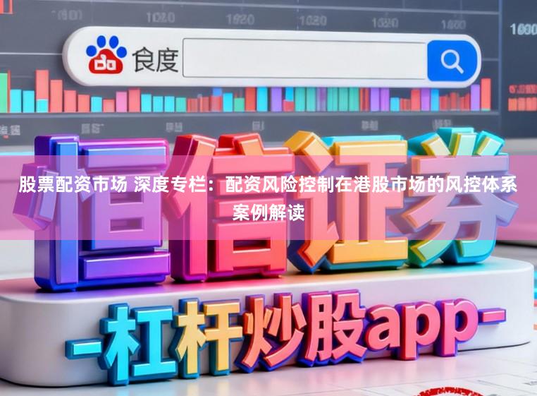 股票配资市场 深度专栏：配资风险控制在港股市场的风控体系案例解读