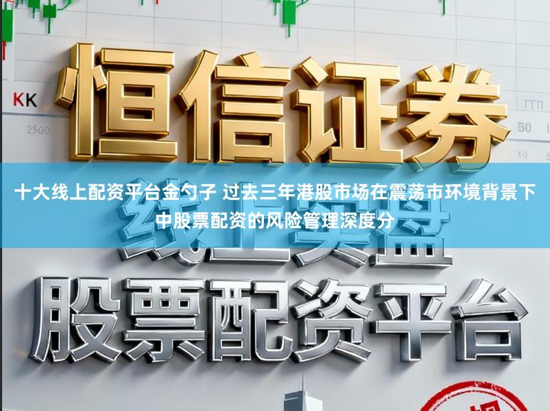 十大线上配资平台金勺子 过去三年港股市场在震荡市环境背景下中股票配资的风险管理深度分
