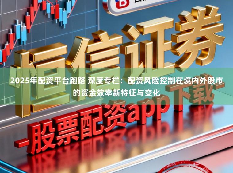 2025年配资平台跑路 深度专栏：配资风险控制在境内外股市的资金效率新特征与变化